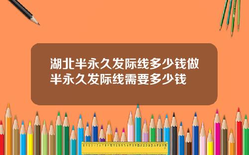湖北半永久发际线多少钱做半永久发际线需要多少钱