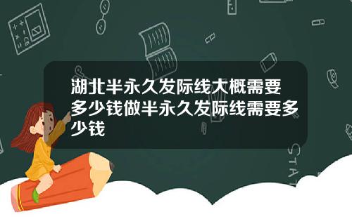 湖北半永久发际线大概需要多少钱做半永久发际线需要多少钱