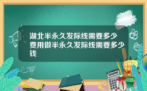 湖北半永久发际线需要多少费用做半永久发际线需要多少钱
