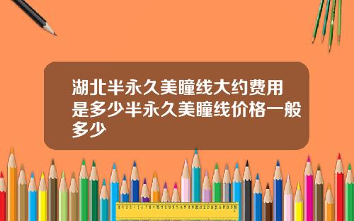 湖北半永久美瞳线大约费用是多少半永久美瞳线价格一般多少