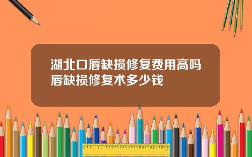 湖北口唇缺损修复费用高吗唇缺损修复术多少钱