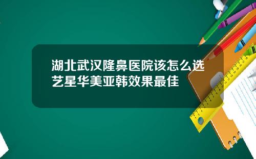 湖北武汉隆鼻医院该怎么选艺星华美亚韩效果最佳