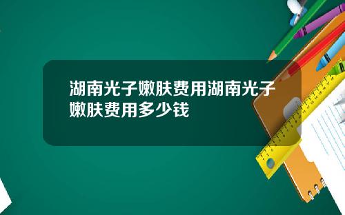 湖南光子嫩肤费用湖南光子嫩肤费用多少钱