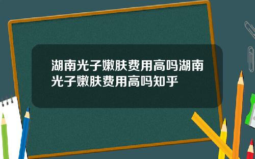 湖南光子嫩肤费用高吗湖南光子嫩肤费用高吗知乎