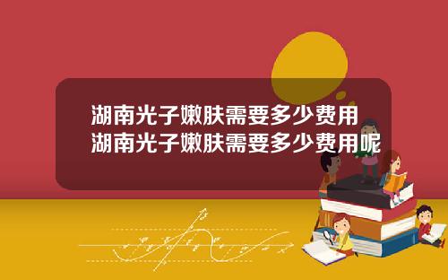 湖南光子嫩肤需要多少费用湖南光子嫩肤需要多少费用呢
