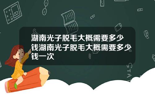 湖南光子脱毛大概需要多少钱湖南光子脱毛大概需要多少钱一次