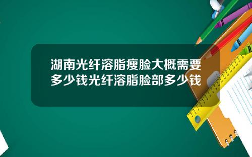 湖南光纤溶脂瘦脸大概需要多少钱光纤溶脂脸部多少钱