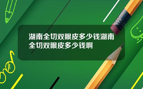 湖南全切双眼皮多少钱湖南全切双眼皮多少钱啊