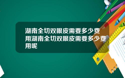 湖南全切双眼皮需要多少费用湖南全切双眼皮需要多少费用呢