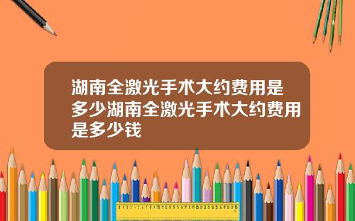 湖南全激光手术大约费用是多少湖南全激光手术大约费用是多少钱