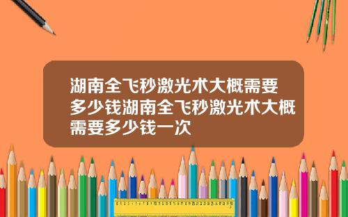 湖南全飞秒激光术大概需要多少钱湖南全飞秒激光术大概需要多少钱一次