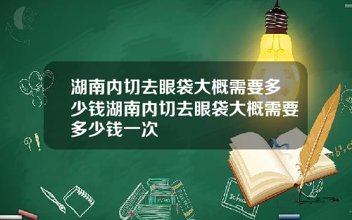 湖南内切去眼袋大概需要多少钱湖南内切去眼袋大概需要多少钱一次