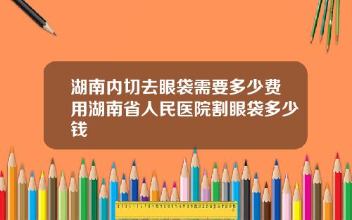 湖南内切去眼袋需要多少费用湖南省人民医院割眼袋多少钱