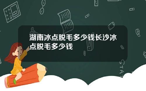 湖南冰点脱毛多少钱长沙冰点脱毛多少钱