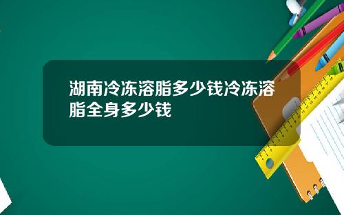 湖南冷冻溶脂多少钱冷冻溶脂全身多少钱