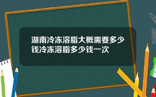 湖南冷冻溶脂大概需要多少钱冷冻溶脂多少钱一次