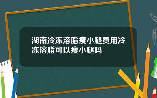 湖南冷冻溶脂瘦小腿费用冷冻溶脂可以瘦小腿吗