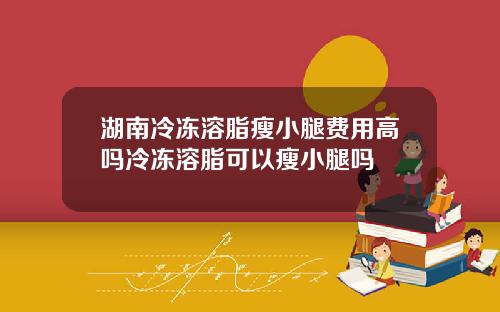湖南冷冻溶脂瘦小腿费用高吗冷冻溶脂可以瘦小腿吗