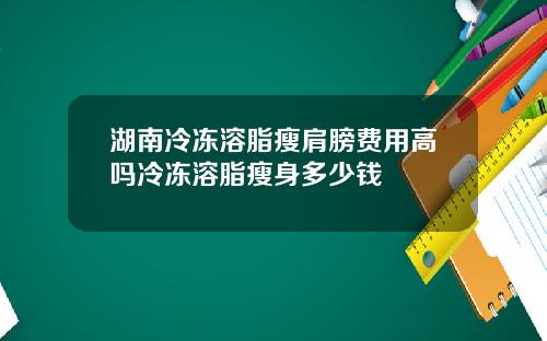 湖南冷冻溶脂瘦肩膀费用高吗冷冻溶脂瘦身多少钱