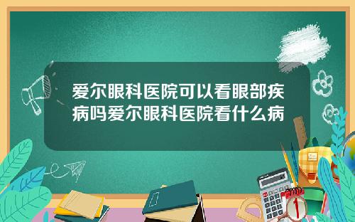 爱尔眼科医院可以看眼部疾病吗爱尔眼科医院看什么病