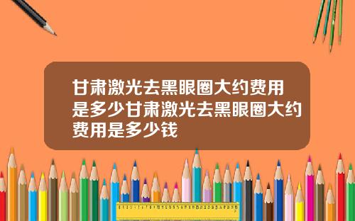 甘肃激光去黑眼圈大约费用是多少甘肃激光去黑眼圈大约费用是多少钱 甘肃激光去黑眼圈大约费用是多少甘肃激光去黑眼圈大约费用是多少钱
