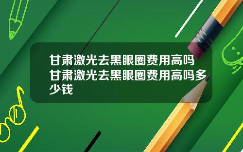 甘肃激光去黑眼圈费用高吗甘肃激光去黑眼圈费用高吗多少钱