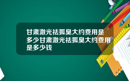 甘肃激光祛狐臭大约费用是多少甘肃激光祛狐臭大约费用是多少钱