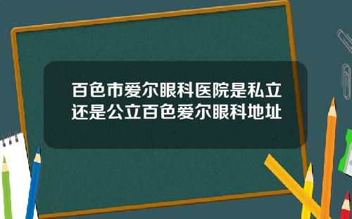 百色市爱尔眼科医院是私立还是公立百色爱尔眼科地址