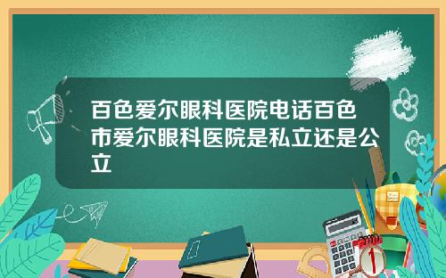 百色爱尔眼科医院电话百色市爱尔眼科医院是私立还是公立