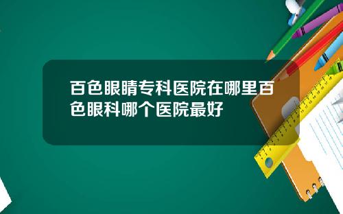 百色眼睛专科医院在哪里百色眼科哪个医院最好