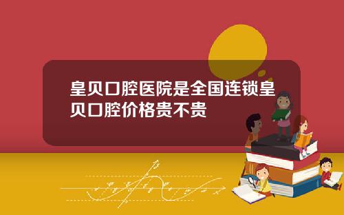 皇贝口腔医院是全国连锁皇贝口腔价格贵不贵