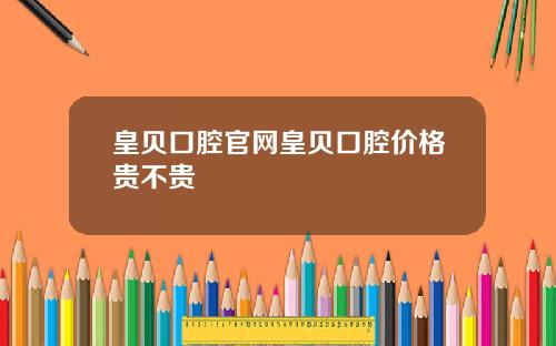 皇贝口腔官网皇贝口腔价格贵不贵