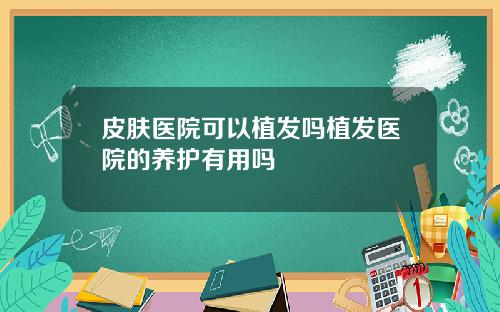 皮肤医院可以植发吗植发医院的养护有用吗