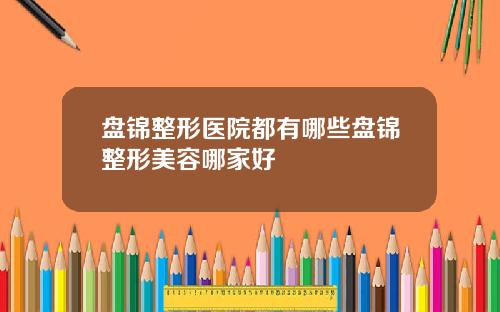 盘锦整形医院都有哪些盘锦整形美容哪家好