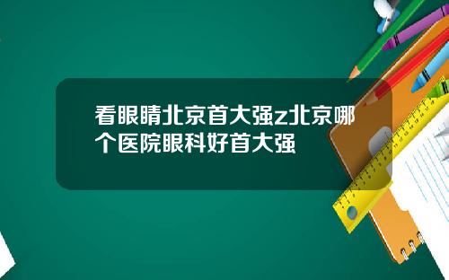 看眼睛北京首大强z北京哪个医院眼科好首大强