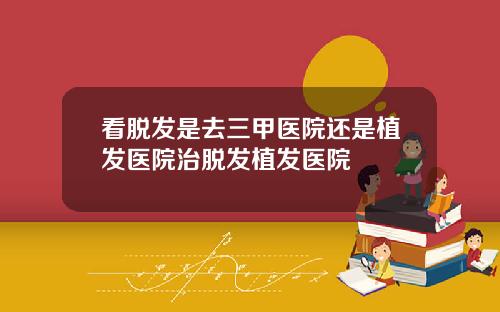 看脱发是去三甲医院还是植发医院治脱发植发医院