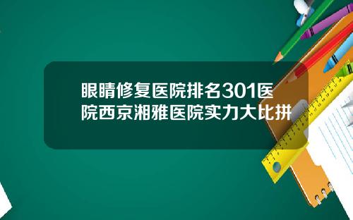 眼睛修复医院排名301医院西京湘雅医院实力大比拼