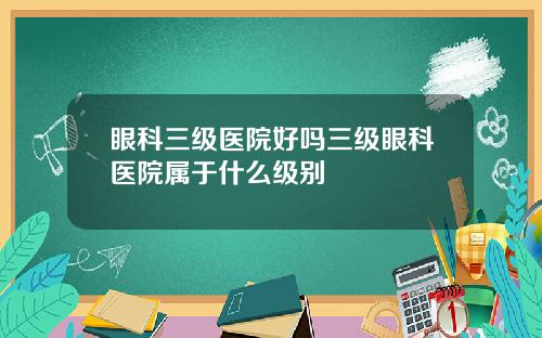 眼科三级医院好吗三级眼科医院属于什么级别