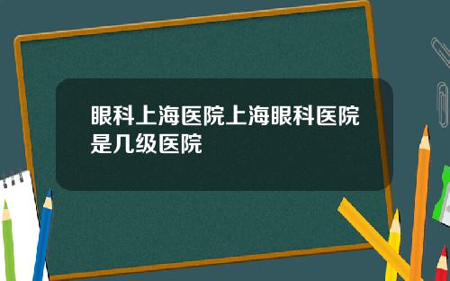 眼科上海医院上海眼科医院是几级医院