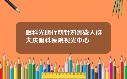 眼科光明行动针对哪些人群大庆眼科医院视光中心