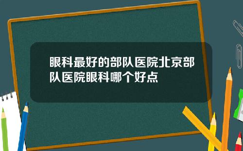 眼科最好的部队医院北京部队医院眼科哪个好点