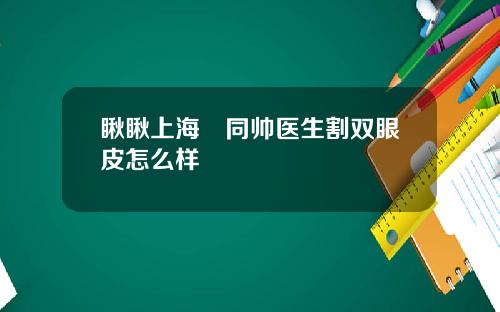 瞅瞅上海佀同帅医生割双眼皮怎么样