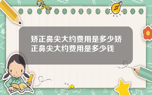 矫正鼻尖大约费用是多少矫正鼻尖大约费用是多少钱