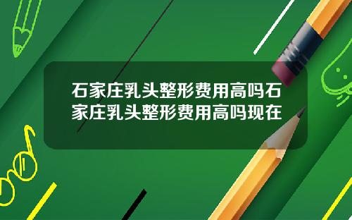 石家庄乳头整形费用高吗石家庄乳头整形费用高吗现在