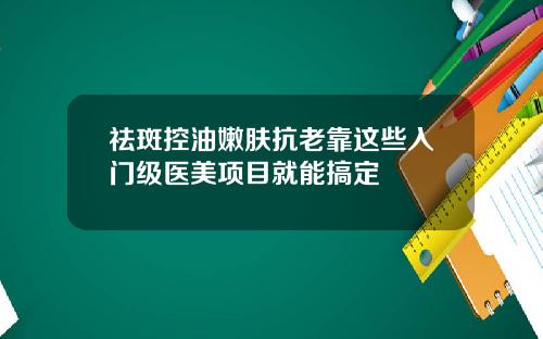 祛斑控油嫩肤抗老靠这些入门级医美项目就能搞定