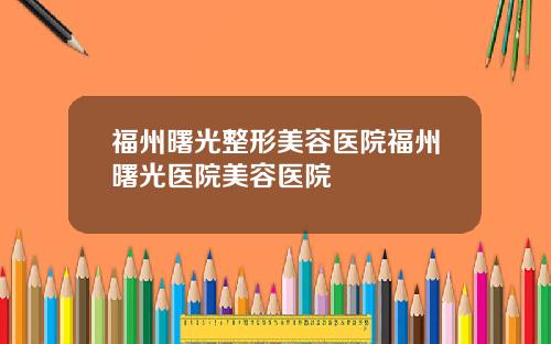 福州曙光整形美容医院福州曙光医院美容医院