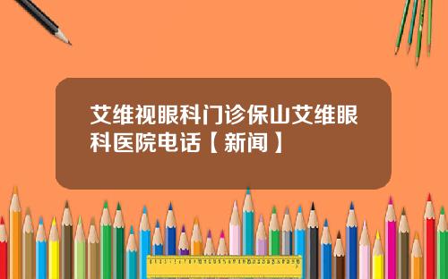 艾维视眼科门诊保山艾维眼科医院电话【新闻】