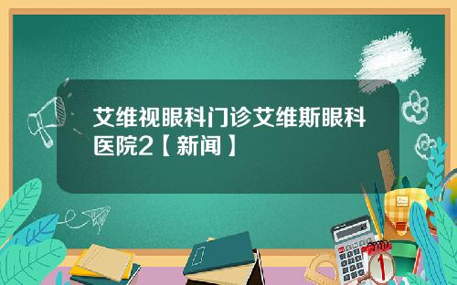 艾维视眼科门诊艾维斯眼科医院2【新闻】