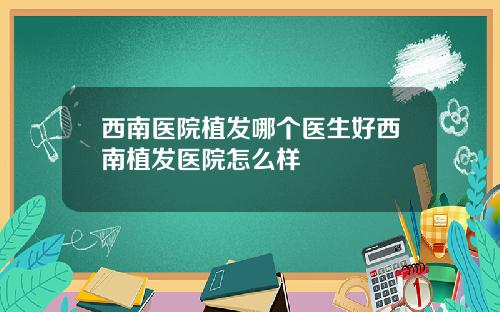 西南医院植发哪个医生好西南植发医院怎么样