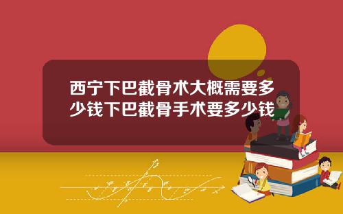 西宁下巴截骨术大概需要多少钱下巴截骨手术要多少钱